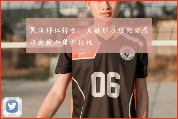 聚焦拜仁转会:关键球员续约进展与新援加盟可能性