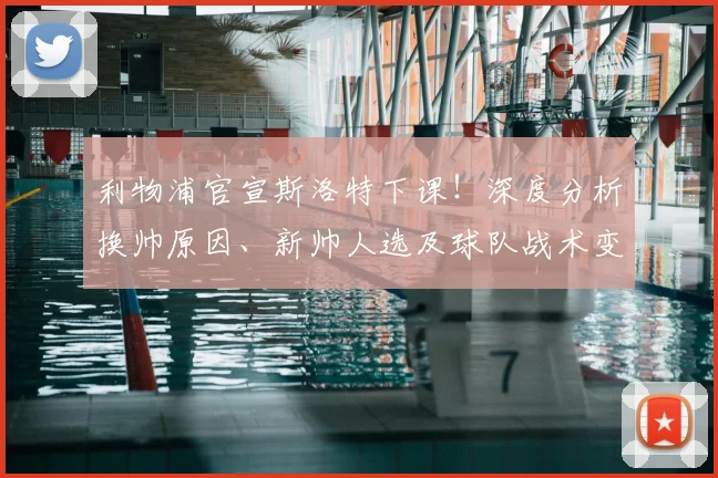 利物浦官宣斯洛特下课！深度分析换帅原因、新帅人选及球队战术变革前景