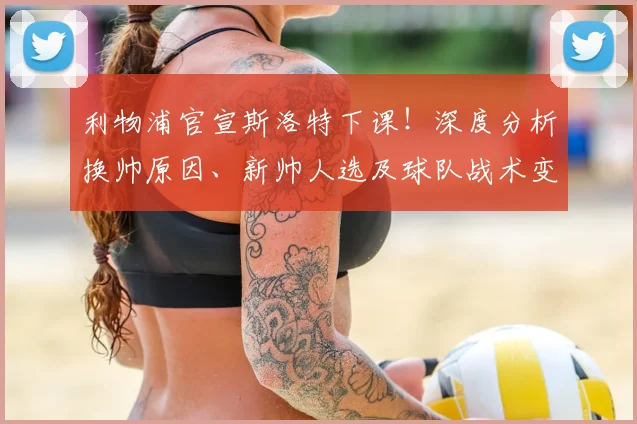 利物浦官宣斯洛特下课！深度分析换帅原因、新帅人选及球队战术变革前景