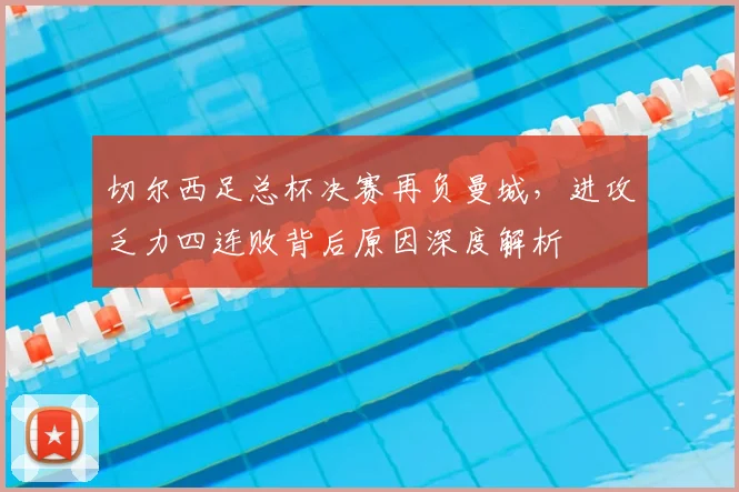 切尔西足总杯决赛再负曼城,进攻乏力四连败背后原因深度解析
