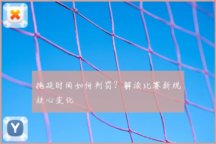拖延时间如何判罚？解读比赛新规核心变化
