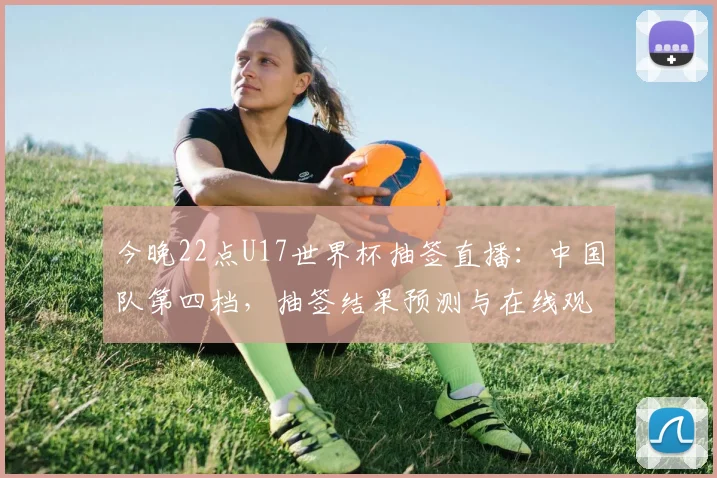今晚22点U17世界杯抽签直播：中国队第四档，抽签结果预测与在线观看指南