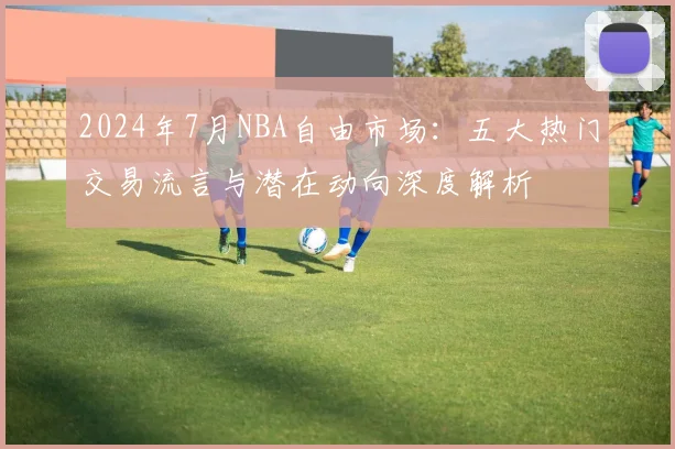 2024年7月NBA自由市场：五大热门交易流言与潜在动向深度解析