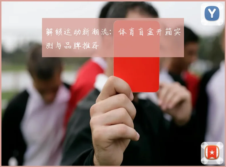 解锁运动新潮流：体育盲盒开箱实测与品牌推荐