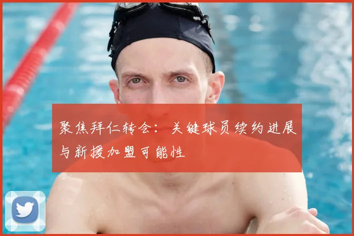 聚焦拜仁转会：关键球员续约进展与新援加盟可能性