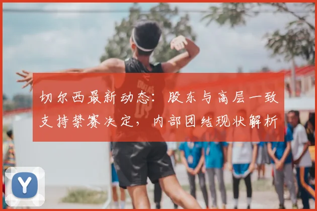 切尔西最新动态：股东与高层一致支持禁赛决定，内部团结现状解析
