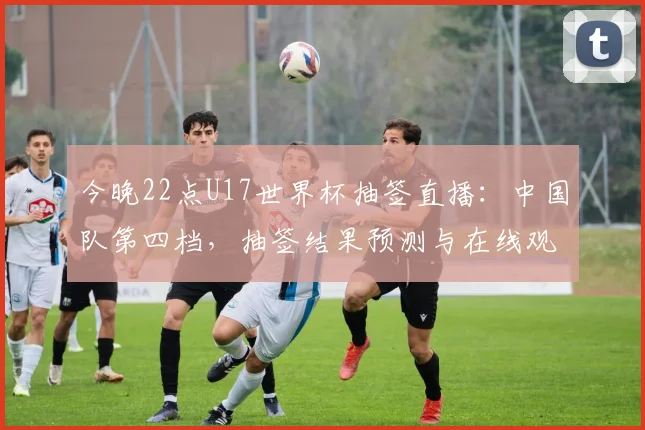 今晚22点U17世界杯抽签直播：中国队第四档，抽签结果预测与在线观看指南