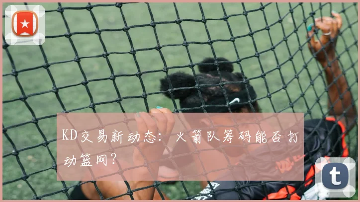 KD交易新动态：火箭队筹码能否打动篮网？