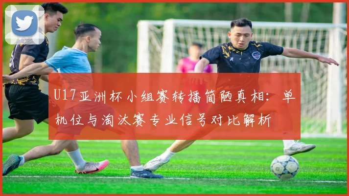 U17亚洲杯小组赛转播简陋真相：单机位与淘汰赛专业信号对比解析