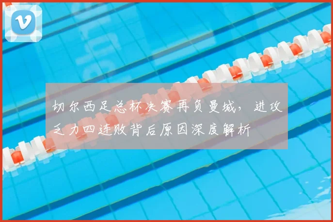 切尔西足总杯决赛再负曼城，进攻乏力四连败背后原因深度解析